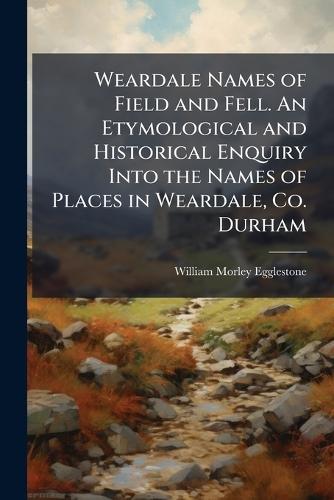Weardale Names of Field and Fell. An Etymological and Historical Enquiry Into the Names of Places in Weardale, Co. Durham
