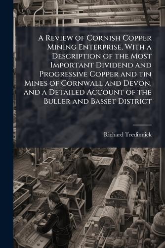 A Review of Cornish Copper Mining Enterprise, With a Description of the Most Important Dividend and Progressive Copper and tin Mines of Cornwall and Devon, and a Detailed Account of the Buller and Basset District