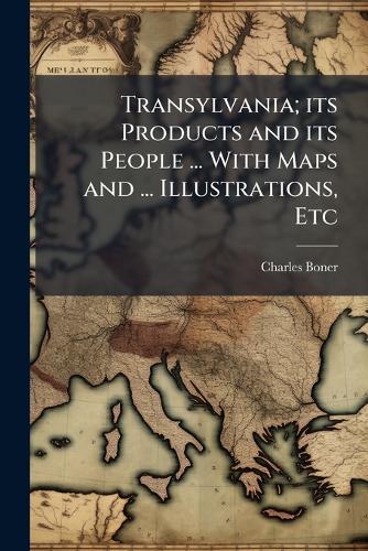Transylvania; its Products and its People ... With Maps and ... Illustrations, Etc