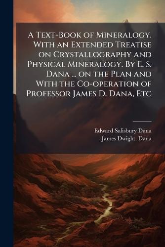 A Text-Book of Mineralogy. With an Extended Treatise on Crystallography and Physical Mineralogy. By E. S. Dana ... on the Plan and With the Co-operation of Professor James D. Dana, Etc