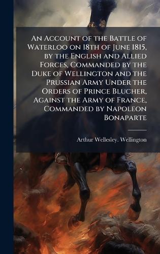 An Account of the Battle of Waterloo on 18th of June 1815, by the English and Allied Forces, Commanded by the Duke of Wellington and the Prussian Army Under the Orders of Prince Blucher, Against the Army of France, Commanded by Napoleon Bonaparte