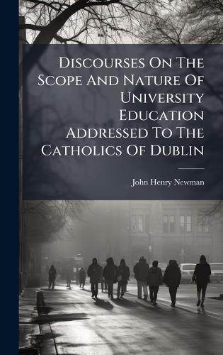 Discourses On The Scope And Nature Of University Education Addressed To The Catholics Of Dublin