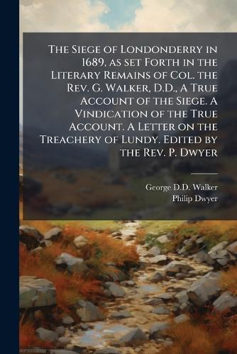 The Siege of Londonderry in 1689, as set Forth in the Literary Remains of Col. the Rev. G. Walker, D.D., A True Account of the Siege. A Vindication of the True Account. A Letter on the Treachery of Lundy. Edited by the Rev. P. Dwyer