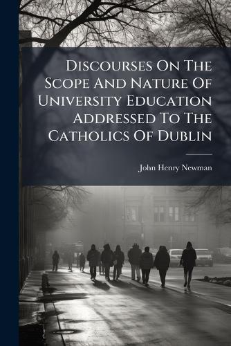 Discourses On The Scope And Nature Of University Education Addressed To The Catholics Of Dublin