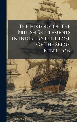 The History Of The British Settlements In India. To The Close Of The Sepoy Rebellion