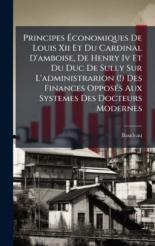 Principes Ãconomiques De Louis Xii Et Du Cardinal D'amboise, De Henry Iv Et Du Duc De Sully Sur L'administrarion (!) Des Finances OpposÃ(c)s Aux Systemes Des Docteurs Modernes