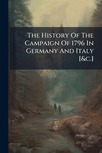The History Of The Campaign Of 1796 In Germany And Italy [&c.]