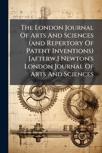 The London Journal Of Arts And Sciences (and Repertory Of Patent Inventions) [afterw.] Newton's London Journal Of Arts And Sciences