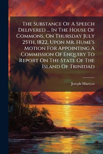 The Substance Of A Speech Delivered ... In The House Of Commons, On Thursday July 25th, 1822, Upon Mr. Hume's Motion For Appointing A Commission Of Enquiry To Report On The State Of The Island Of Trinidad