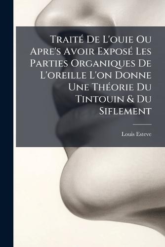 TraitÃ(c) De L'ouie Ou Apre's Avoir ExposÃ(c) Les Parties Organiques De L'oreille L'on Donne Une ThÃ(c)orie Du Tintouin & Du Siflement