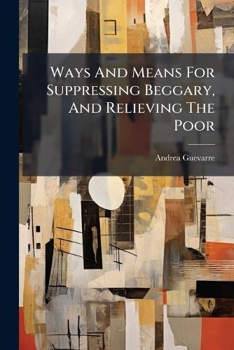 Ways And Means For Suppressing Beggary, And Relieving The Poor