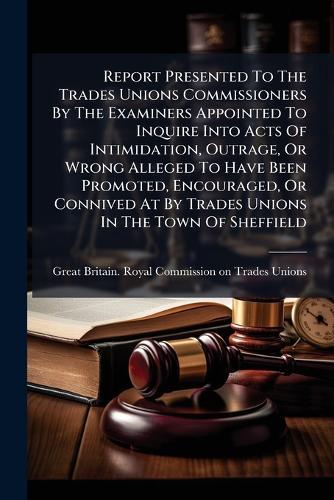 Report Presented To The Trades Unions Commissioners By The Examiners Appointed To Inquire Into Acts Of Intimidation, Outrage, Or Wrong Alleged To Have Been Promoted, Encouraged, Or Connived At By Trades Unions In The Town Of Sheffield