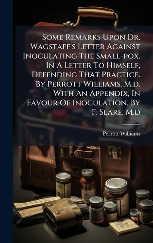 Some Remarks Upon Dr. Wagstaff's Letter Against Inoculating The Small-pox. In A Letter To Himself, Defending That Practice. By Perrott Williams, M.d. With An Appendix, In Favour Of Inoculation, By F. Slare, M.d