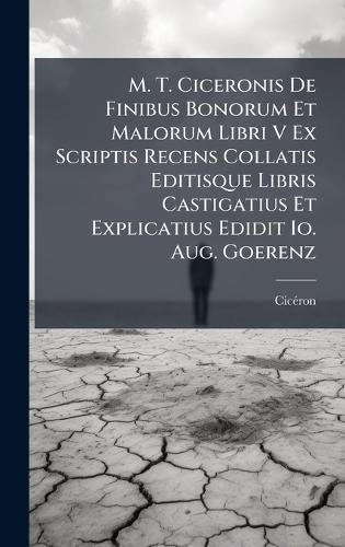 M. T. Ciceronis De Finibus Bonorum Et Malorum Libri V Ex Scriptis Recens Collatis Editisque Libris Castigatius Et Explicatius Edidit Io. Aug. Goerenz