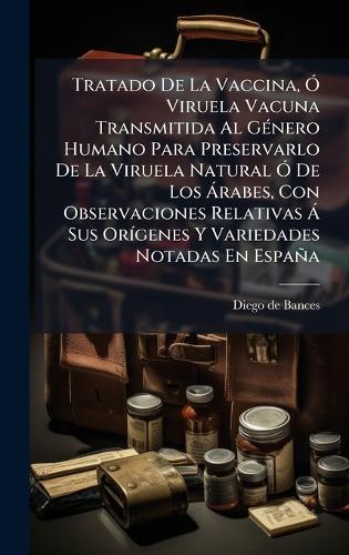 Tratado De La Vaccina, Ã"" Viruela Vacuna Transmitida Al GÃ(c)nero Humano Para Preservarlo De La Viruela Natural Ã"" De Los Ã rabes, Con Observaciones Relativas Ã Sus OrÃ-genes Y Variedades Notadas En España