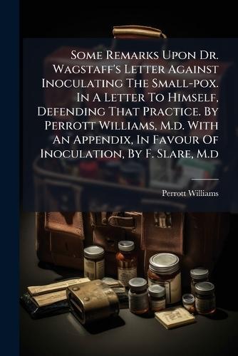Some Remarks Upon Dr. Wagstaff's Letter Against Inoculating The Small-pox. In A Letter To Himself, Defending That Practice. By Perrott Williams, M.d. With An Appendix, In Favour Of Inoculation, By F. Slare, M.d