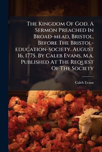 The Kingdom Of God. A Sermon Preached In Broad-mead, Bristol, Before The Bristol-education-society. August 16, 1775. By Caleb Evans, M.a. Published At The Request Of The Society