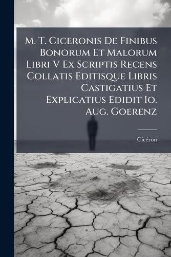 M. T. Ciceronis De Finibus Bonorum Et Malorum Libri V Ex Scriptis Recens Collatis Editisque Libris Castigatius Et Explicatius Edidit Io. Aug. Goerenz
