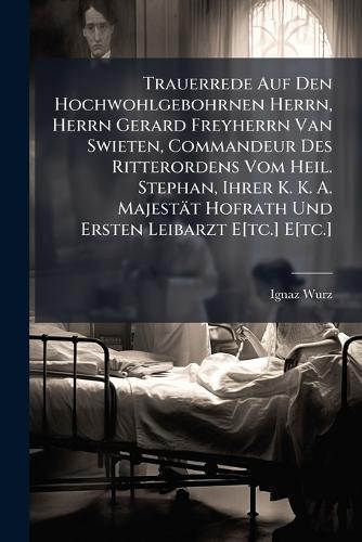Trauerrede Auf Den Hochwohlgebohrnen Herrn, Herrn Gerard Freyherrn Van Swieten, Commandeur Des Ritterordens Vom Heil. Stephan, Ihrer K. K. A. Majestät Hofrath Und Ersten Leibarzt E[tc.] E[tc.]