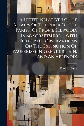 A Letter Relative To The Affairs Of The Poor Of The Parish Of Frome Selwood, In Somersetshire ... With Notes And Observations On The Extinction Of Pauperism In Great Britain, And An Appendix