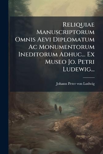 Reliquiae Manuscriptorum Omnis Aevi Diplomatum Ac Monumentorum Ineditorum Adhuc... Ex Museo Jo. Petri Ludewig...