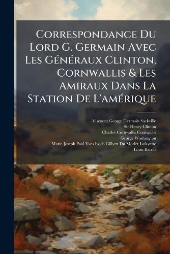 Correspondance Du Lord G. Germain Avec Les GÃ(c)nÃ(c)raux Clinton, Cornwallis & Les Amiraux Dans La Station De L'amÃ(c)rique