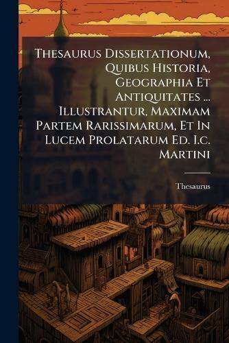 Thesaurus Dissertationum, Quibus Historia, Geographia Et Antiquitates ... Illustrantur, Maximam Partem Rarissimarum, Et In Lucem Prolatarum Ed. I.c. Martini