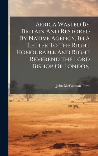 Africa Wasted By Britain And Restored By Native Agency, In A Letter To The Right Honourable And Right Reverend The Lord Bishop Of London