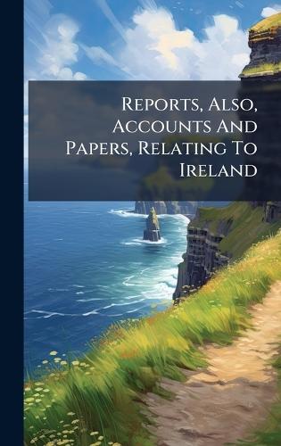 Reports, Also, Accounts And Papers, Relating To Ireland