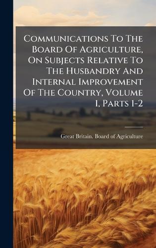 Communications To The Board Of Agriculture, On Subjects Relative To The Husbandry And Internal Improvement Of The Country, Volume 1, Parts 1-2