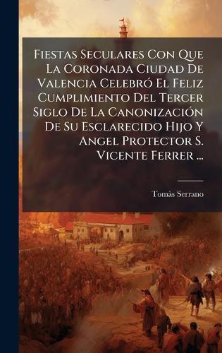 Fiestas Seculares Con Que La Coronada Ciudad De Valencia CelebrÃ3 El Feliz Cumplimiento Del Tercer Siglo De La CanonizaciÃ3n De Su Esclarecido Hijo Y Angel Protector S. Vicente Ferrer ...