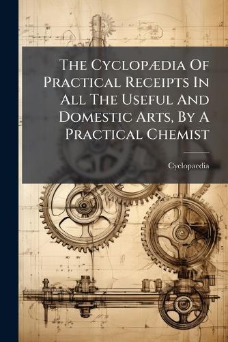 The CyclopÃ]dia Of Practical Receipts In All The Useful And Domestic Arts, By A Practical Chemist