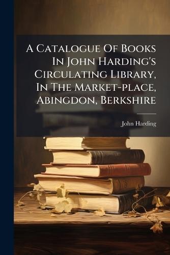 A Catalogue Of Books In John Harding's Circulating Library, In The Market-place, Abingdon, Berkshire