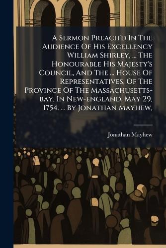 A Sermon Preach'd In The Audience Of His Excellency William Shirley, ... The Honourable His Majesty's Council, And The ... House Of Representatives, Of The Province Of The Massachusetts-bay, In New-england. May 29, 1754. ... By Jonathan Mayhew,