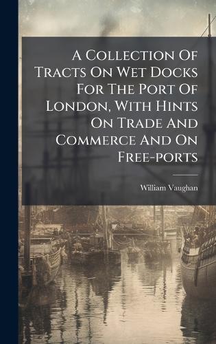 A Collection Of Tracts On Wet Docks For The Port Of London, With Hints On Trade And Commerce And On Free-ports