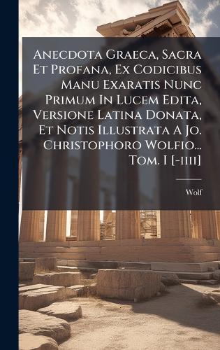 Anecdota Graeca, Sacra Et Profana, Ex Codicibus Manu Exaratis Nunc Primum In Lucem Edita, Versione Latina Donata, Et Notis Illustrata A Jo. Christophoro Wolfio... Tom. I [-iiii]