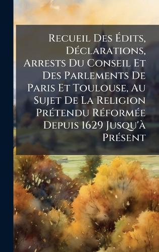 Recueil Des Ãdits, DÃ(c)clarations, Arrests Du Conseil Et Des Parlements De Paris Et Toulouse, Au Sujet De La Religion PrÃ(c)tendu RÃ(c)formÃ(c)e Depuis 1629 Jusqu'Ã PrÃ(c)sent