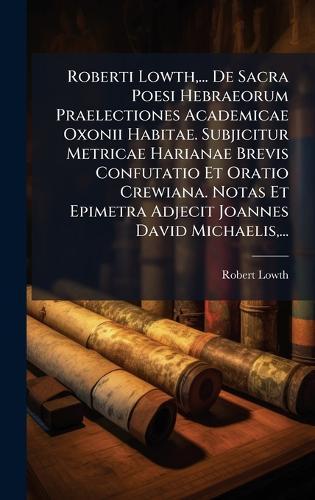 Roberti Lowth, ... De Sacra Poesi Hebraeorum Praelectiones Academicae Oxonii Habitae. Subjicitur Metricae Harianae Brevis Confutatio Et Oratio Crewiana. Notas Et Epimetra Adjecit Joannes David Michaelis, ...