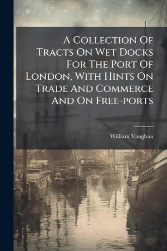 A Collection Of Tracts On Wet Docks For The Port Of London, With Hints On Trade And Commerce And On Free-ports