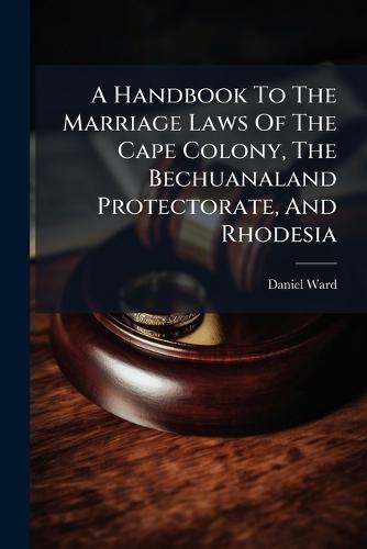 A Handbook To The Marriage Laws Of The Cape Colony, The Bechuanaland Protectorate, And Rhodesia
