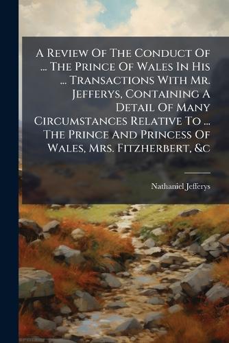 A Review Of The Conduct Of ... The Prince Of Wales In His ... Transactions With Mr. Jefferys, Containing A Detail Of Many Circumstances Relative To ... The Prince And Princess Of Wales, Mrs. Fitzherbert, &c
