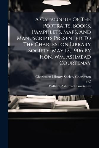 A Catalogue Of The Portraits, Books, Pamphlets, Maps, And Manuscripts Presented To The Charleston Library Society, May 12, 1906 By Hon. Wm. Ashmead Courtenay