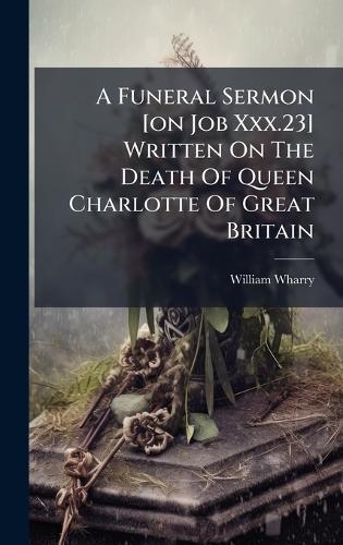 A Funeral Sermon [on Job Xxx.23] Written On The Death Of Queen Charlotte Of Great Britain