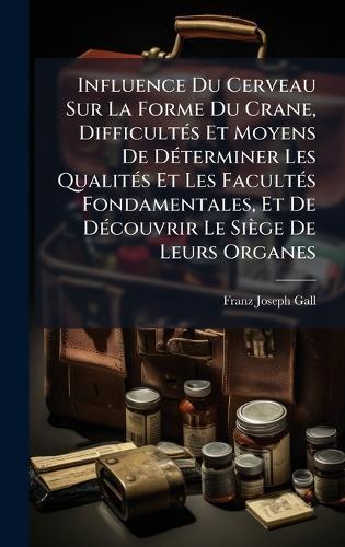 Influence Du Cerveau Sur La Forme Du Crane, DifficultÃ(c)s Et Moyens De DÃ(c)terminer Les QualitÃ(c)s Et Les FacultÃ(c)s Fondamentales, Et De DÃ(c)couvrir Le Siège De Leurs Organes