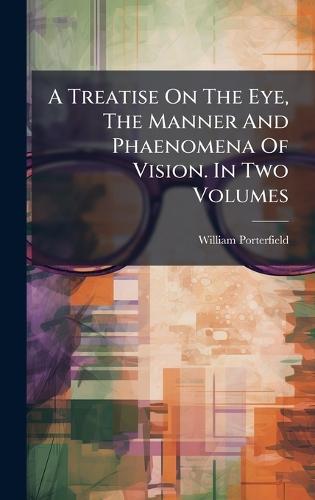 A Treatise On The Eye, The Manner And Phaenomena Of Vision. In Two Volumes