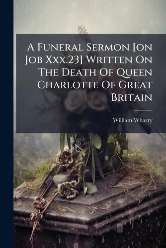 A Funeral Sermon [on Job Xxx.23] Written On The Death Of Queen Charlotte Of Great Britain