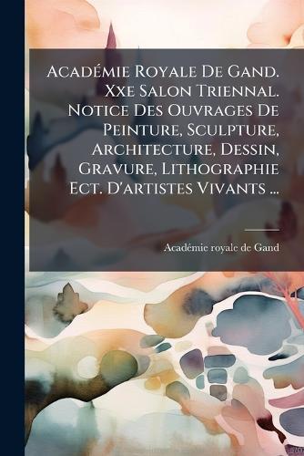 AcadÃ(c)mie Royale De Gand. Xxe Salon Triennal. Notice Des Ouvrages De Peinture, Sculpture, Architecture, Dessin, Gravure, Lithographie Ect. D'artistes Vivants ...