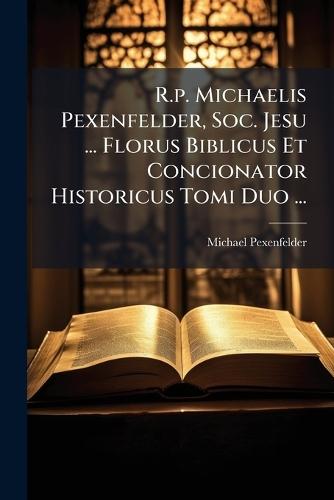 R.p. Michaelis Pexenfelder, Soc. Jesu ... Florus Biblicus Et Concionator Historicus Tomi Duo ...