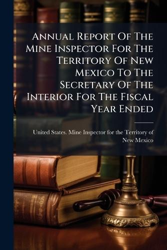 Annual Report Of The Mine Inspector For The Territory Of New Mexico To The Secretary Of The Interior For The Fiscal Year Ended