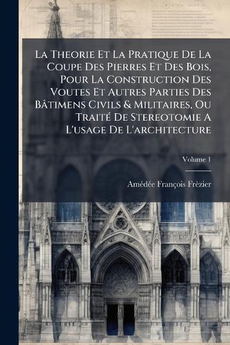 La Theorie Et La Pratique De La Coupe Des Pierres Et Des Bois, Pour La Construction Des Voutes Et Autres Parties Des Bâtimens Civils & Militaires, Ou TraitÃ(c) De Stereotomie A L'usage De L'architecture